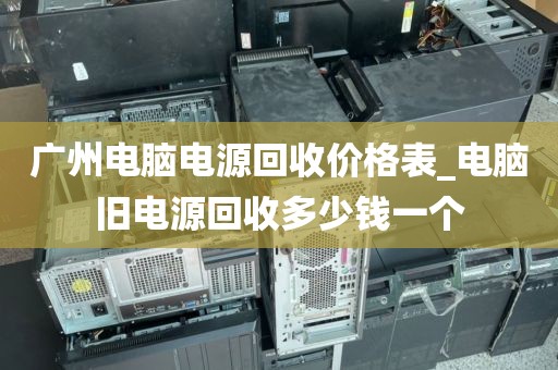 广州电脑电源回收价格表_电脑旧电源回收多少钱一个