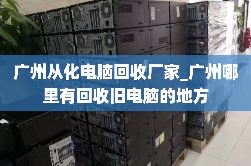 广州从化电脑回收厂家_广州哪里有回收旧电脑的地方