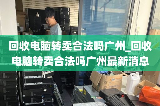 回收电脑转卖合法吗广州_回收电脑转卖合法吗广州最新消息