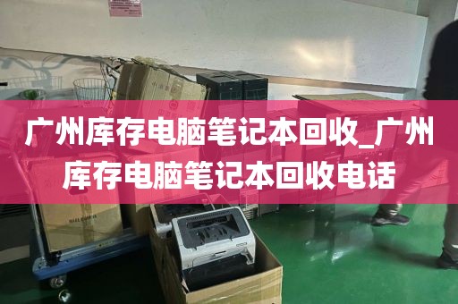 广州库存电脑笔记本回收_广州库存电脑笔记本回收电话