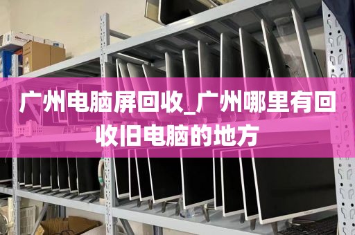 广州电脑屏回收_广州哪里有回收旧电脑的地方