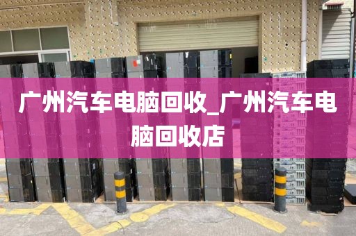 广州汽车电脑回收_广州汽车电脑回收店