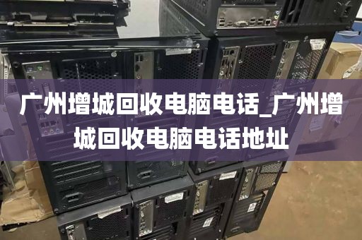 广州增城回收电脑电话_广州增城回收电脑电话地址