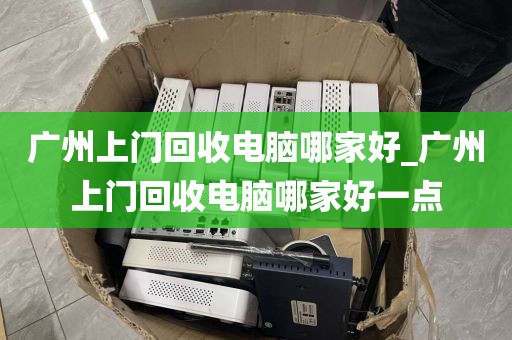 广州上门回收电脑哪家好_广州上门回收电脑哪家好一点