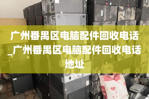 广州番禺区电脑配件回收电话_广州番禺区电脑配件回收电话地址