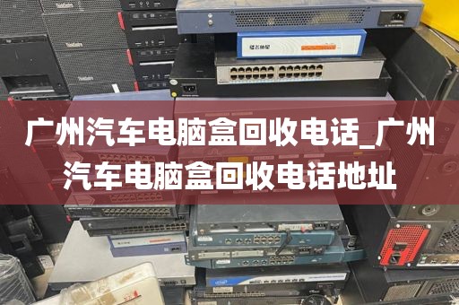 广州汽车电脑盒回收电话_广州汽车电脑盒回收电话地址