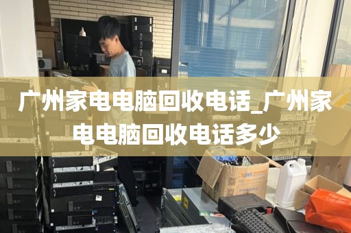 广州家电电脑回收电话_广州家电电脑回收电话多少