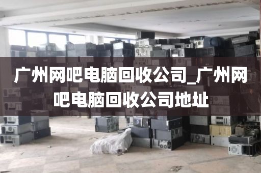 广州网吧电脑回收公司_广州网吧电脑回收公司地址