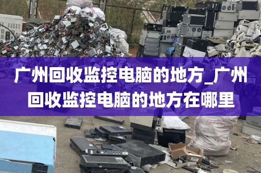 广州回收监控电脑的地方_广州回收监控电脑的地方在哪里