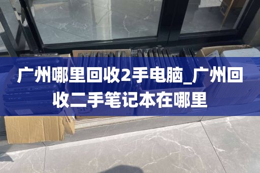 广州哪里回收2手电脑_广州回收二手笔记本在哪里