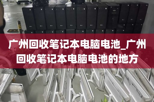 广州回收笔记本电脑电池_广州回收笔记本电脑电池的地方