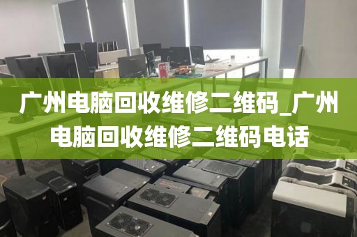 广州电脑回收维修二维码_广州电脑回收维修二维码电话