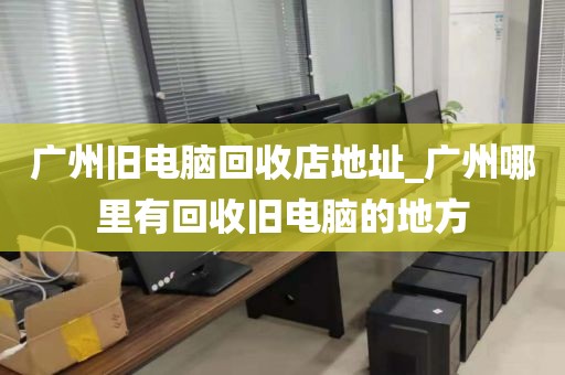 广州旧电脑回收店地址_广州哪里有回收旧电脑的地方