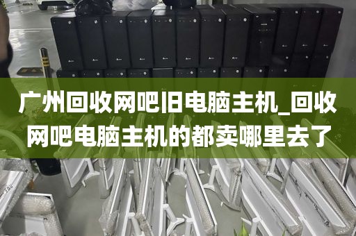 广州回收网吧旧电脑主机_回收网吧电脑主机的都卖哪里去了