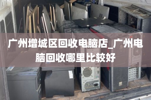 广州增城区回收电脑店_广州电脑回收哪里比较好