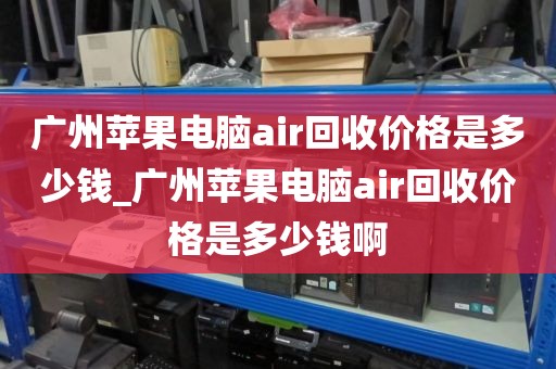 广州苹果电脑air回收价格是多少钱_广州苹果电脑air回收价格是多少钱啊