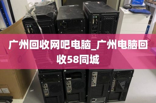 广州回收网吧电脑_广州电脑回收58同城