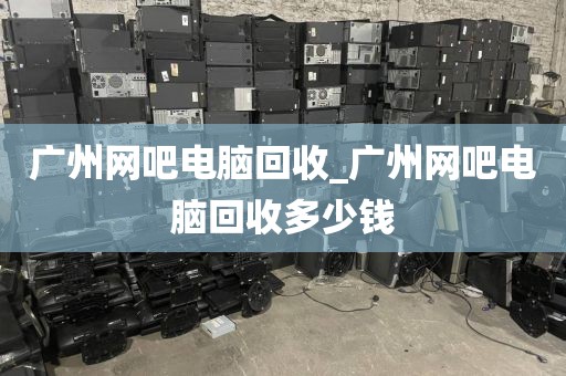 广州网吧电脑回收_广州网吧电脑回收多少钱