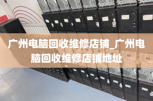 广州电脑回收维修店铺_广州电脑回收维修店铺地址