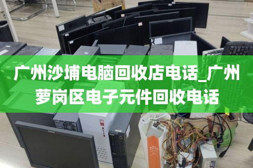 广州沙埔电脑回收店电话_广州萝岗区电子元件回收电话