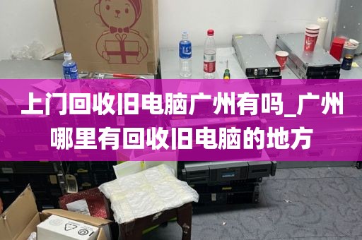 上门回收旧电脑广州有吗_广州哪里有回收旧电脑的地方