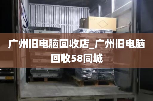 广州旧电脑回收店_广州旧电脑回收58同城