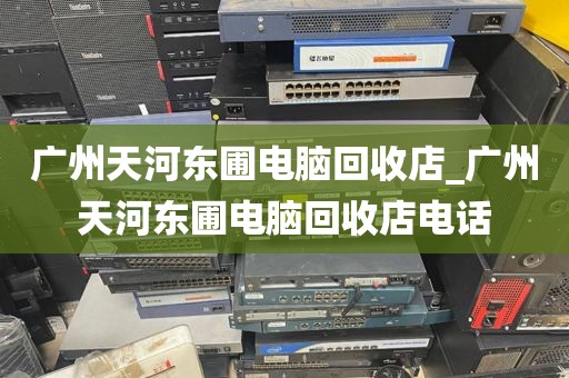 广州天河东圃电脑回收店_广州天河东圃电脑回收店电话