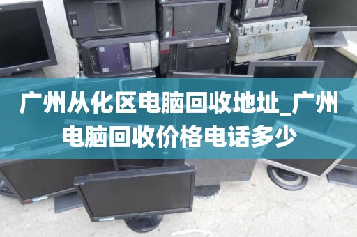 广州从化区电脑回收地址_广州电脑回收价格电话多少