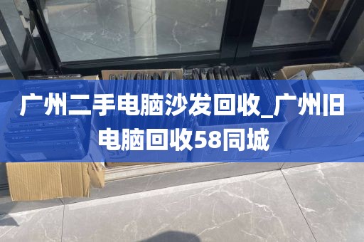 广州二手电脑沙发回收_广州旧电脑回收58同城