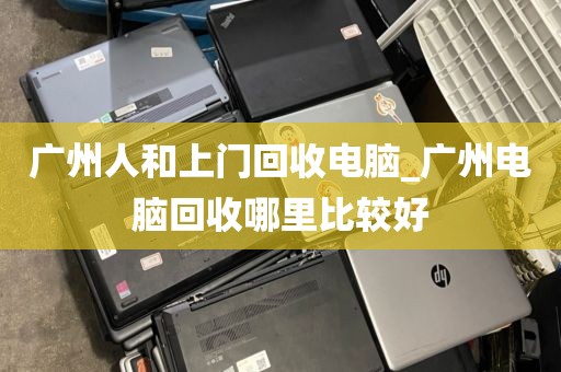 广州人和上门回收电脑_广州电脑回收哪里比较好