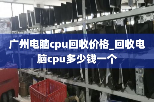 广州电脑cpu回收价格_回收电脑cpu多少钱一个