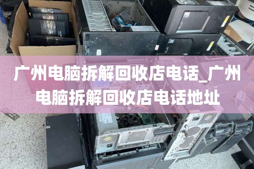 广州电脑拆解回收店电话_广州电脑拆解回收店电话地址