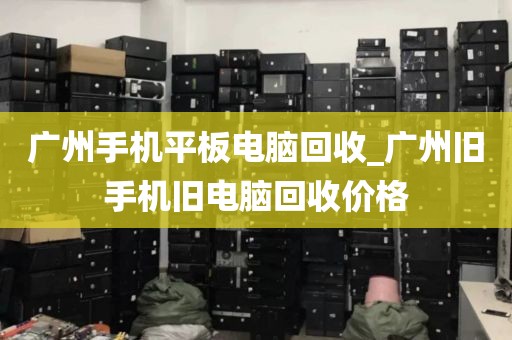 广州手机平板电脑回收_广州旧手机旧电脑回收价格