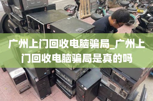 广州上门回收电脑骗局_广州上门回收电脑骗局是真的吗