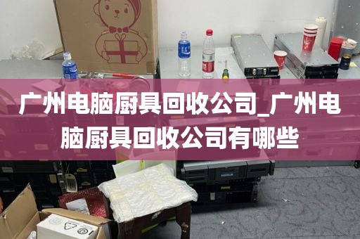 广州电脑厨具回收公司_广州电脑厨具回收公司有哪些