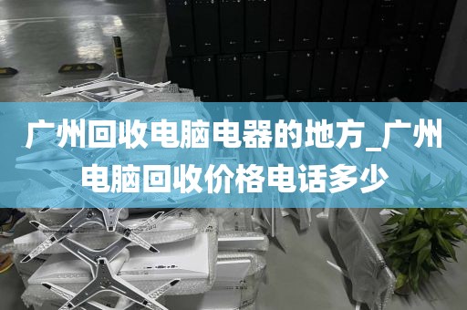 广州回收电脑电器的地方_广州电脑回收价格电话多少