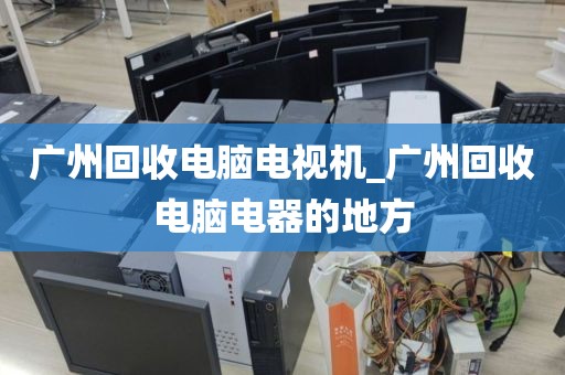 广州回收电脑电视机_广州回收电脑电器的地方