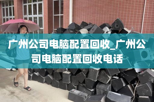 广州公司电脑配置回收_广州公司电脑配置回收电话