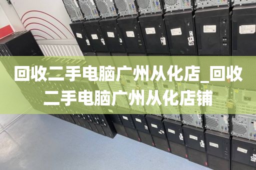 回收二手电脑广州从化店_回收二手电脑广州从化店铺