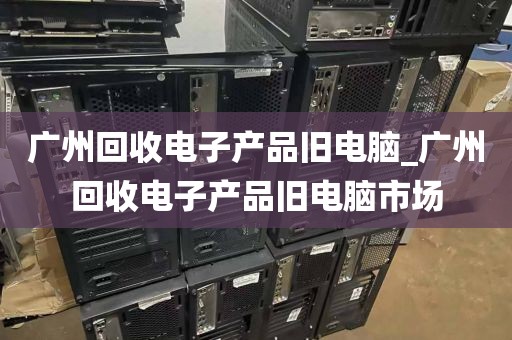 广州回收电子产品旧电脑_广州回收电子产品旧电脑市场