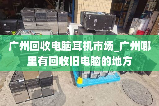 广州回收电脑耳机市场_广州哪里有回收旧电脑的地方