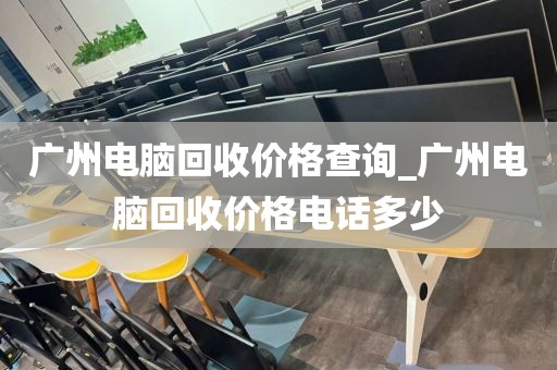 广州电脑回收价格查询_广州电脑回收价格电话多少