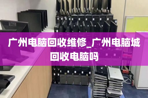 广州电脑回收维修_广州电脑城回收电脑吗