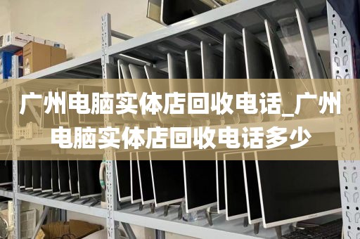 广州电脑实体店回收电话_广州电脑实体店回收电话多少