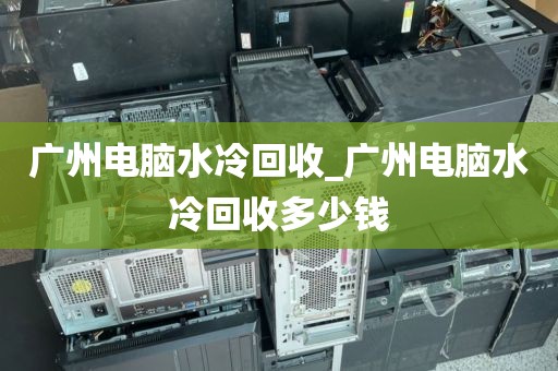 广州电脑水冷回收_广州电脑水冷回收多少钱