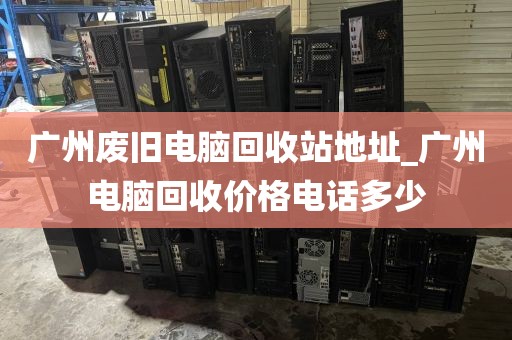 广州废旧电脑回收站地址_广州电脑回收价格电话多少