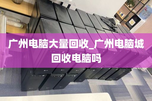 广州电脑大量回收_广州电脑城回收电脑吗