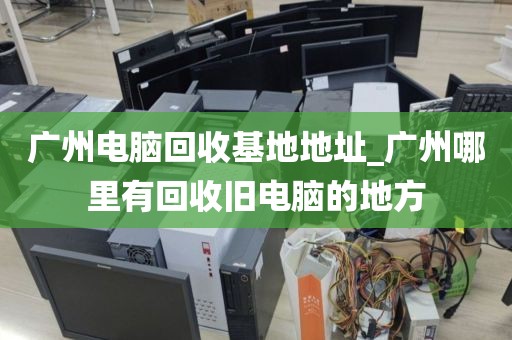 广州电脑回收基地地址_广州哪里有回收旧电脑的地方