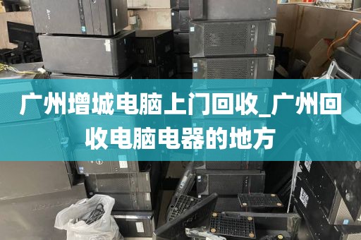 广州增城电脑上门回收_广州回收电脑电器的地方